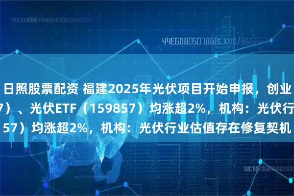 日照股票配资 福建2025年光伏项目开始申报，创业板ETF天弘（159977）、光伏ETF（159857）均涨超2%，机构：光伏行业估值存在修复契机