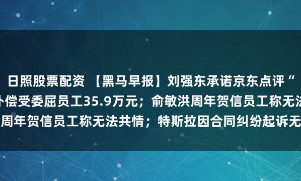 日照股票配资 【黑马早报】刘强东承诺京东点评“永不商业化”；胖东来补偿受委屈员工35.9万元；俞敏洪周年贺信员工称无法共情；特斯拉因合同纠纷起诉无忧传媒...