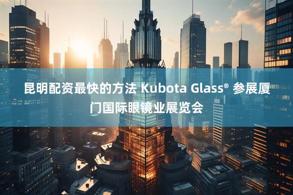 昆明配资最快的方法 Kubota Glass® 参展厦门国际眼镜业展览会