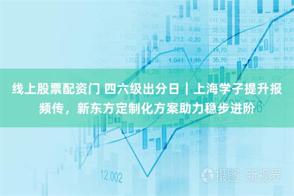 线上股票配资门 四六级出分日｜上海学子提升报频传，新东方定制化方案助力稳步进阶